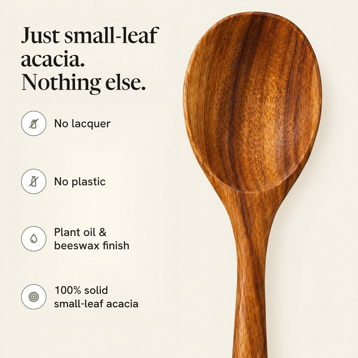 Just small-leaf acacia, nothing else: no lacquer, no plastic, plant oil and beeswax finish, 100% solid small-leaf acacia