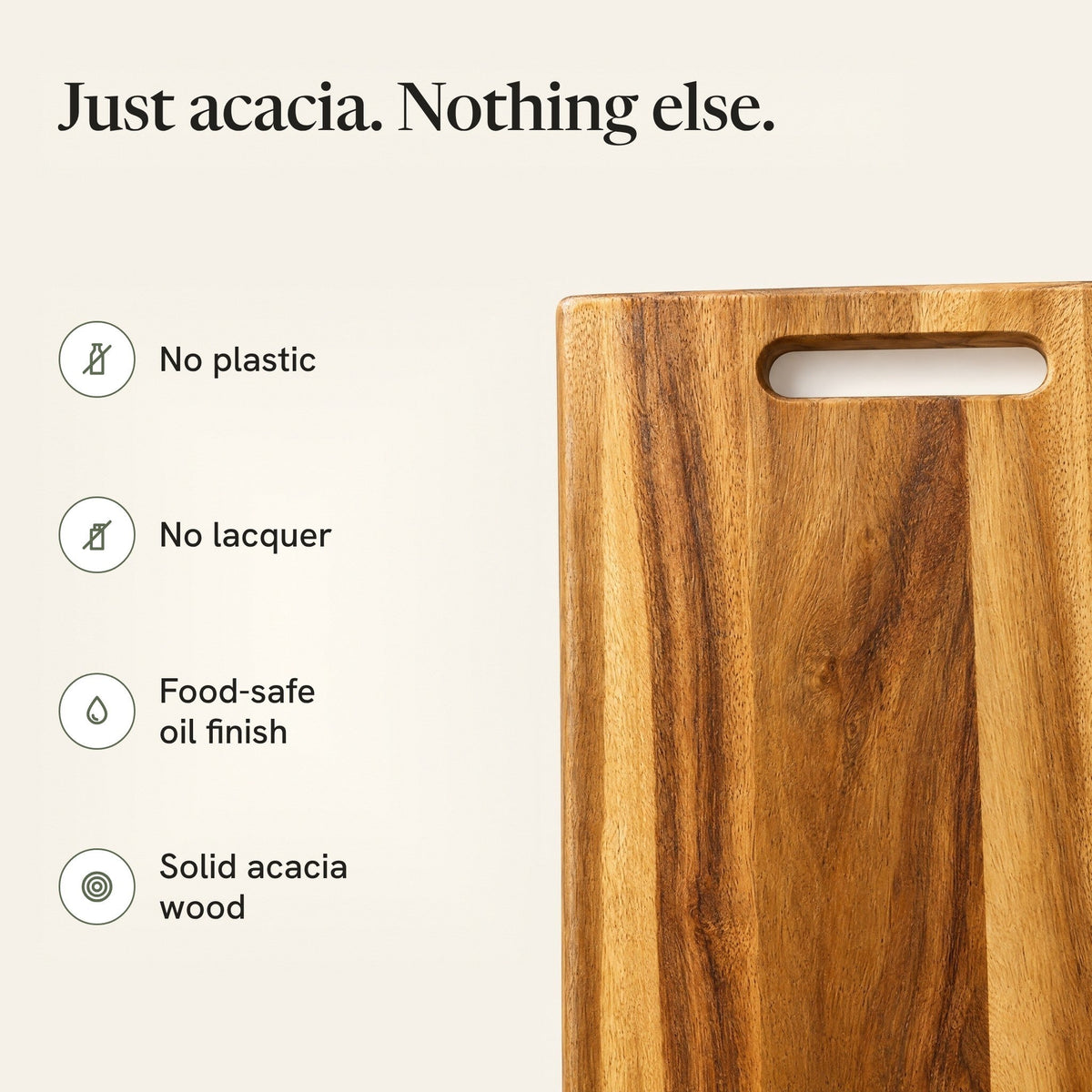 Just acacia, nothing else: no plastic, no lacquer, food-safe oil finish, solid acacia wood