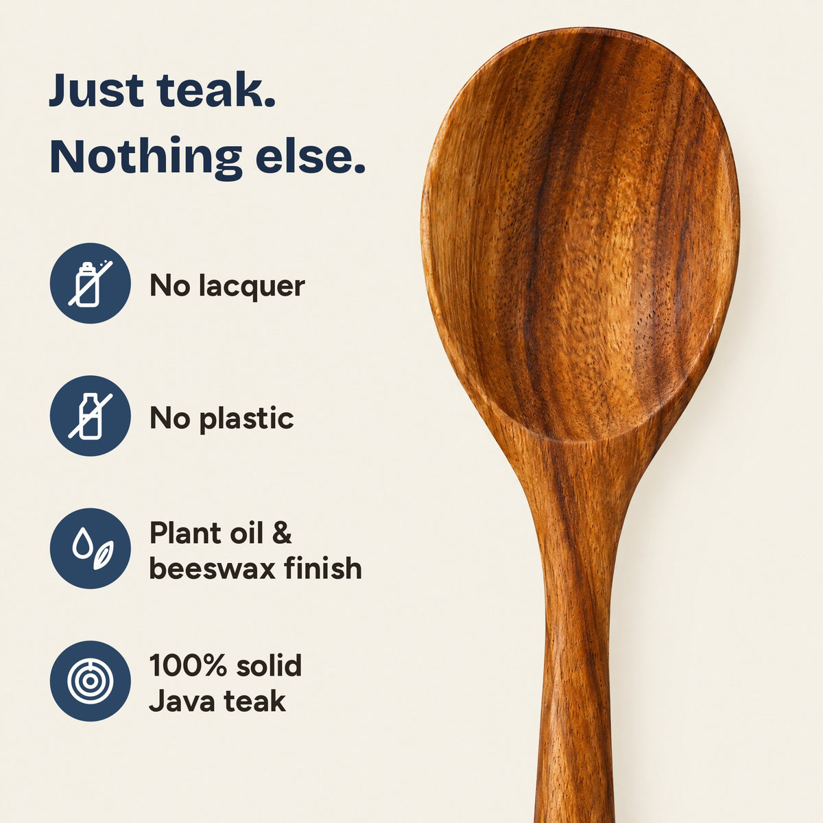 Just teak, nothing else: no lacquer, no plastic, plant oil and beeswax finish, 100% solid Java teak